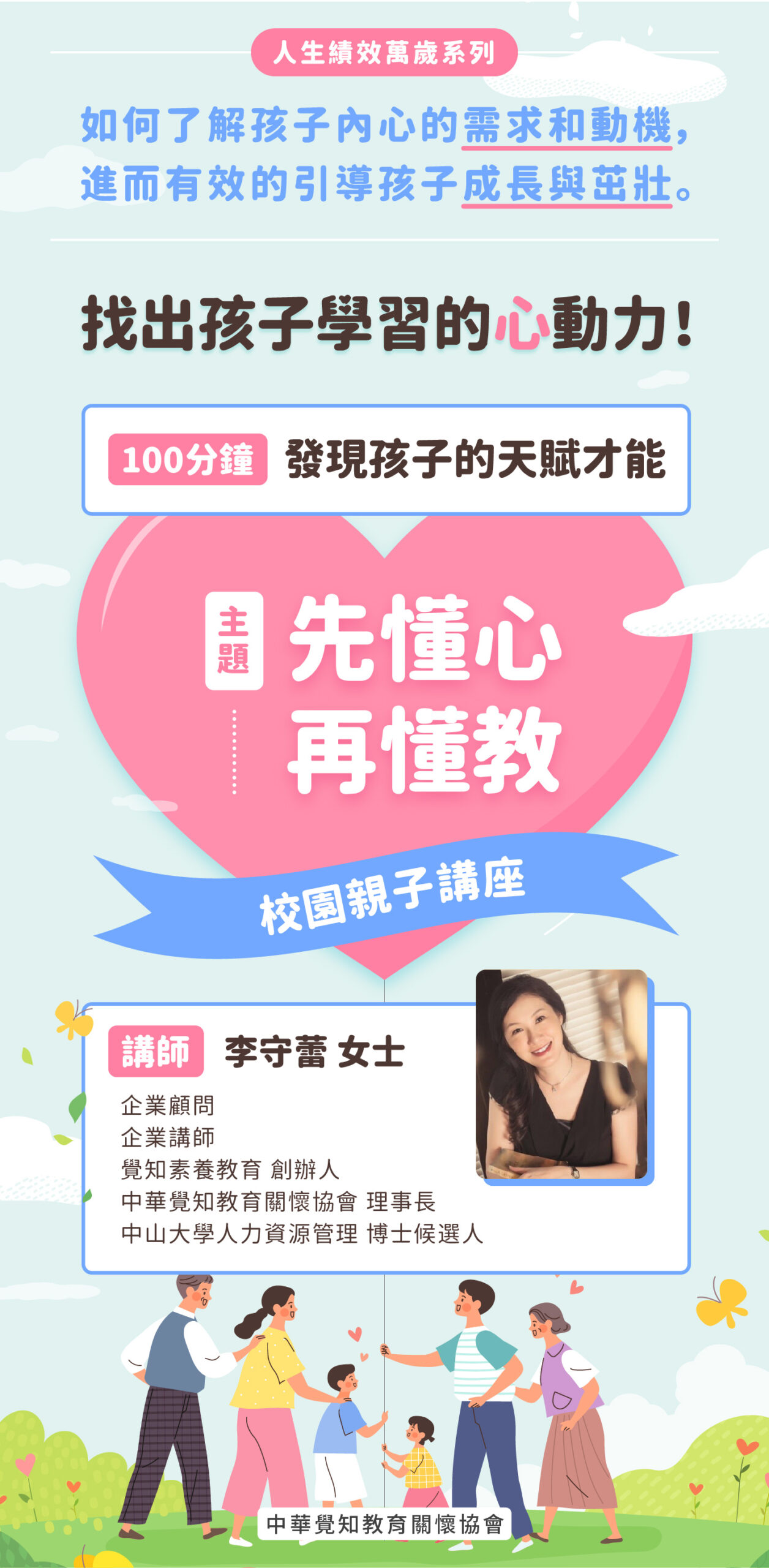 【校園親子講座-人生績效萬歲系列】 講座主題： 先懂心、再懂教！講座說明：如何了解孩子內心的需求和動機，進而有效的引導孩子成長與茁壯。 找出孩子學習的心動力！ 100分鐘，發現孩子的天賦才能！ 講師：李守蕾 女士 企業顧問 企業講師 覺知素養教育 創辦人 中華覺知教育關懷協會 理事長 中山大學人力資源管理 博士候選人 適合對象：國小、國中生、家長與老師