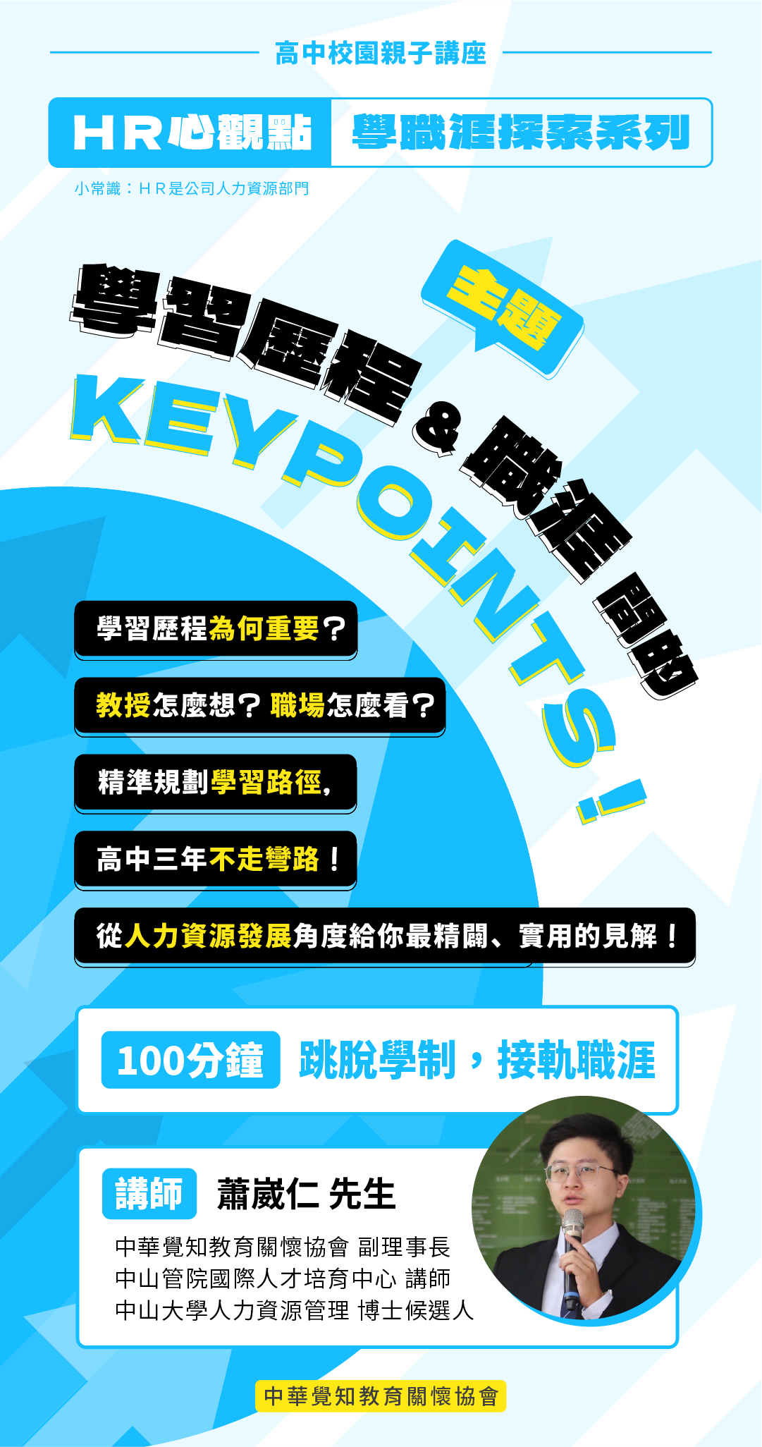 【校園親子講座-HR心觀點 學職涯探索系列】 學習歷程&職涯間的KEYPOINTS！ 學習歷程為何重要？教授怎麼想？職場怎麼看？精準規劃學習路徑，高中三年不走彎路！從人力資源發展角度給你最精闢、實用的見解！ 尋找一條能讓自己充分發揮潛力和實現夢想的路！ 講師：蕭崴仁 先生，中華覺知教育關懷協會 副理事長、中山館院國際人才培育中心 講師、中山大學人力資源管理 博士候選人 適合對象：高中生、家長與老師
