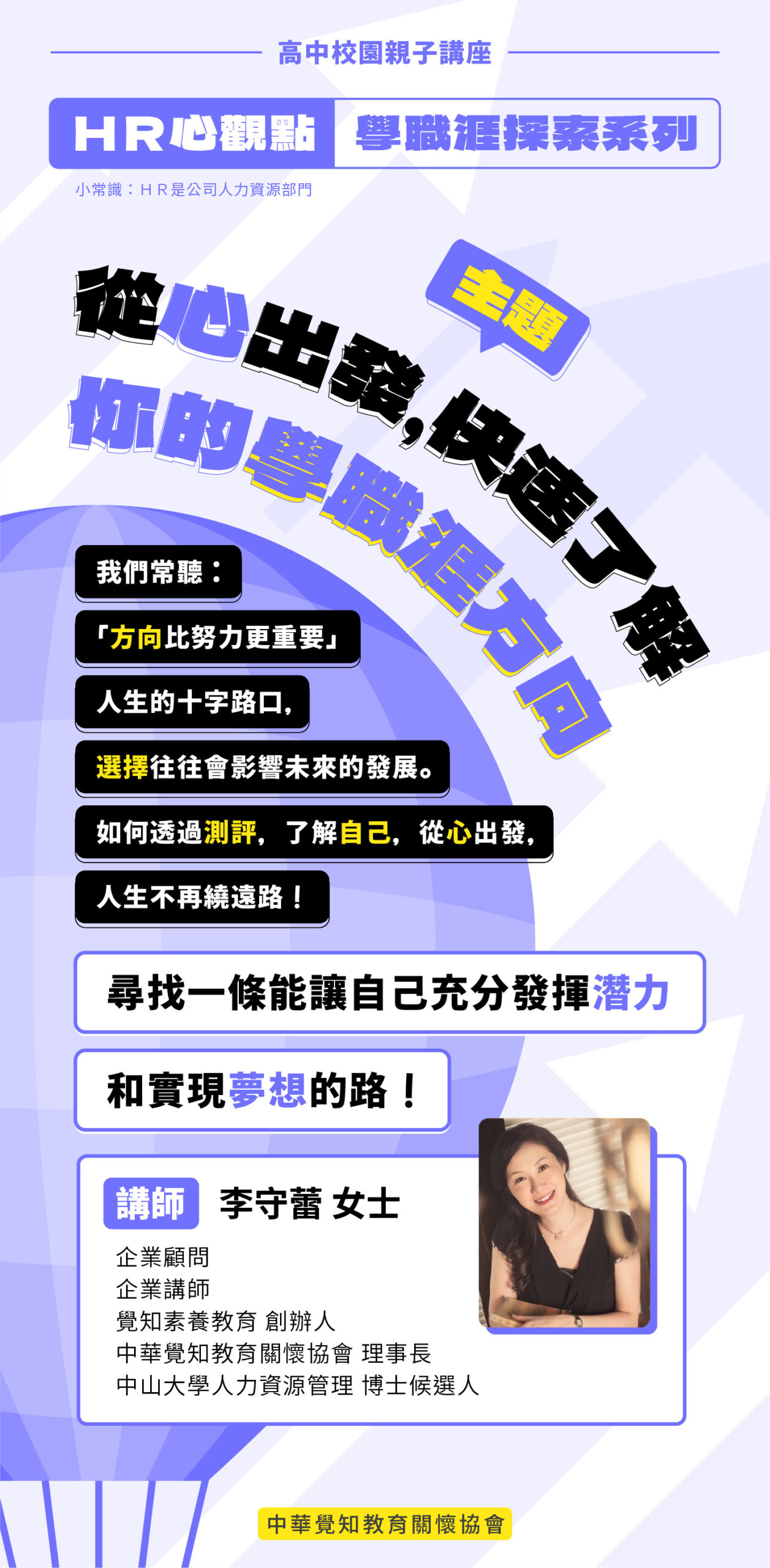 【校園親子講座-HR心觀點 學職涯探索系列】 講座主題：從心出發，快速了解你的學職涯方向！ 講座說明：我們常聽「方向比努力更重要」，人生的十字路口，選擇往往會影響未來的發展。如何透過測評，了解自己、從心出發，人生不再繞遠路！ 尋找一條能讓自己充分發揮潛力和實現夢想的路！ 講師：李守蕾 女士 企業顧問、企業講師、覺知素養教育 創辦人、中華覺知教育關懷協會 理事長、中山大學人力資源管理 博士候選人 適合對象：高中生、家長與老師